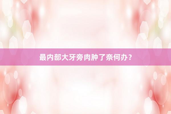 最内部大牙旁肉肿了奈何办？