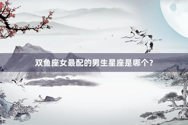 双鱼座女最配的男生星座是哪个？