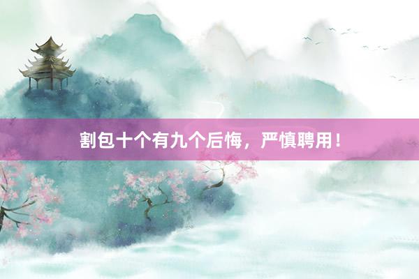 割包十个有九个后悔，严慎聘用！