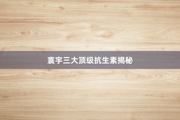 寰宇三大顶级抗生素揭秘